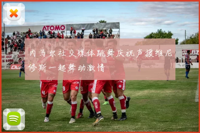内马尔社交媒体跳舞庆祝声援维尼修斯一起舞动激情
