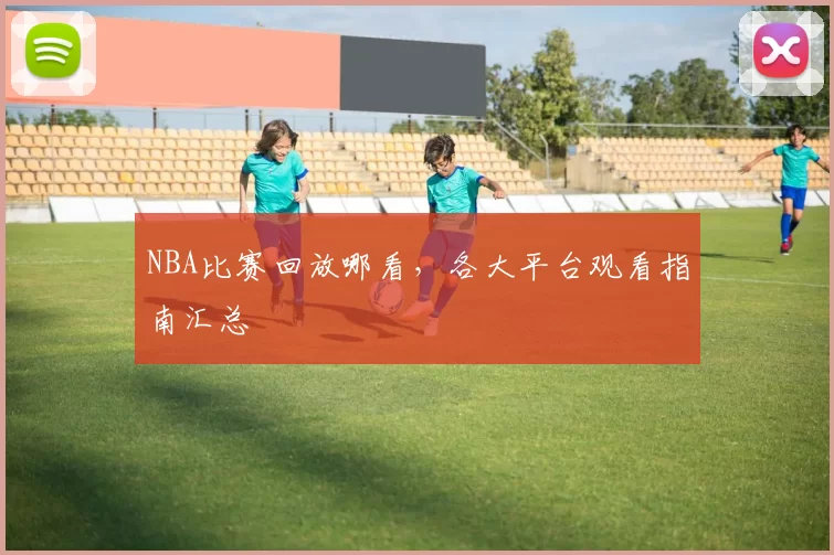 NBA比赛回放哪看，各大平台观看指南汇总