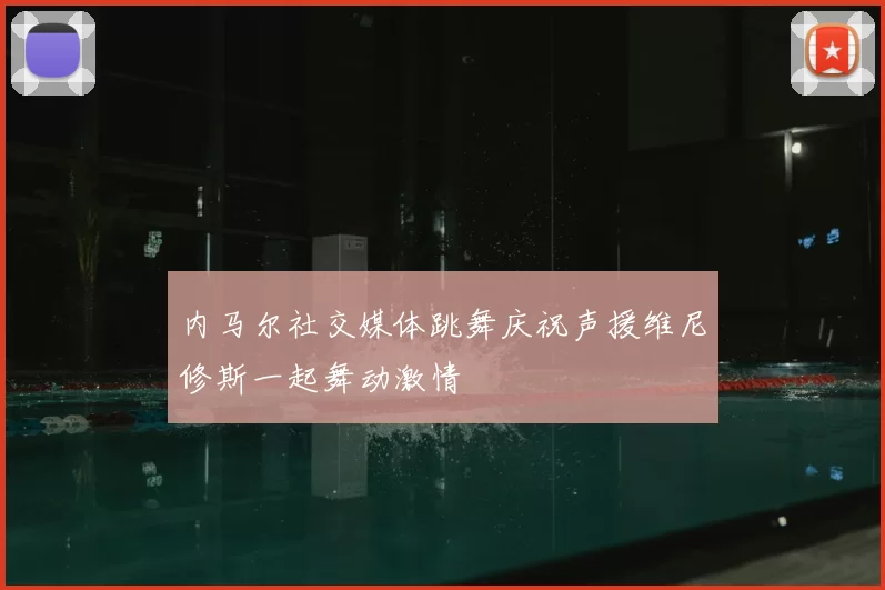 内马尔社交媒体跳舞庆祝声援维尼修斯一起舞动激情