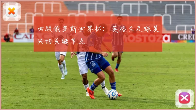 回顾俄罗斯世界杯:英格兰足球复兴的关键节点
