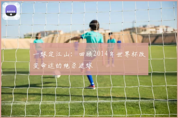 一球定江山：回顾2014年世界杯改变命运的绝杀进球