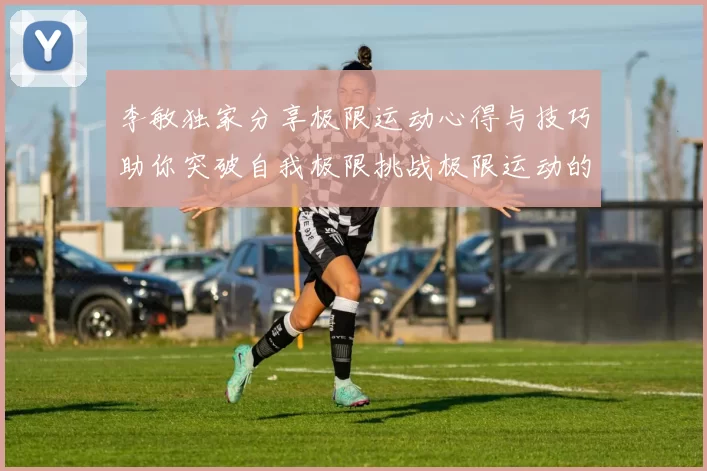 李敏独家分享极限运动心得与技巧助你突破自我极限挑战极限运动的乐趣与安全性