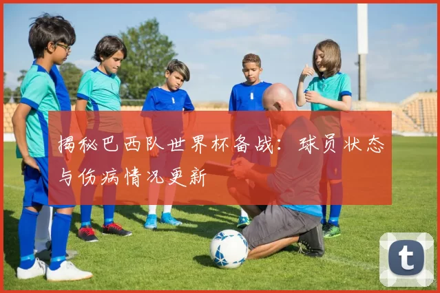 揭秘巴西队世界杯备战:球员状态与伤病情况更新