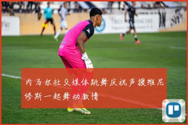 内马尔社交媒体跳舞庆祝声援维尼修斯一起舞动激情