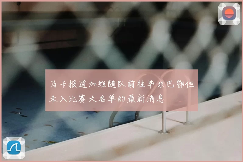 马卡报道加维随队前往毕尔巴鄂但未入比赛大名单的最新消息