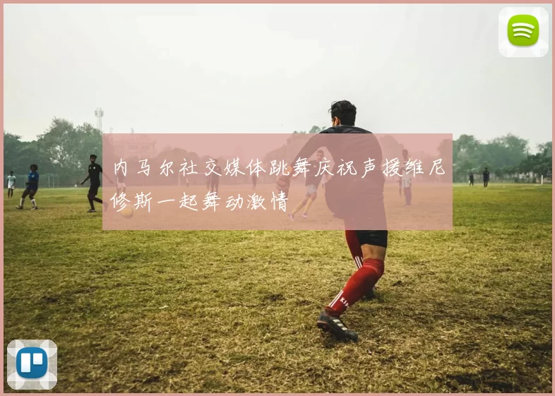内马尔社交媒体跳舞庆祝声援维尼修斯一起舞动激情