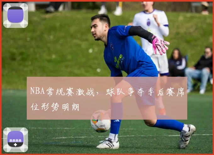 NBA常规赛激战，球队争夺季后赛席位形势明朗