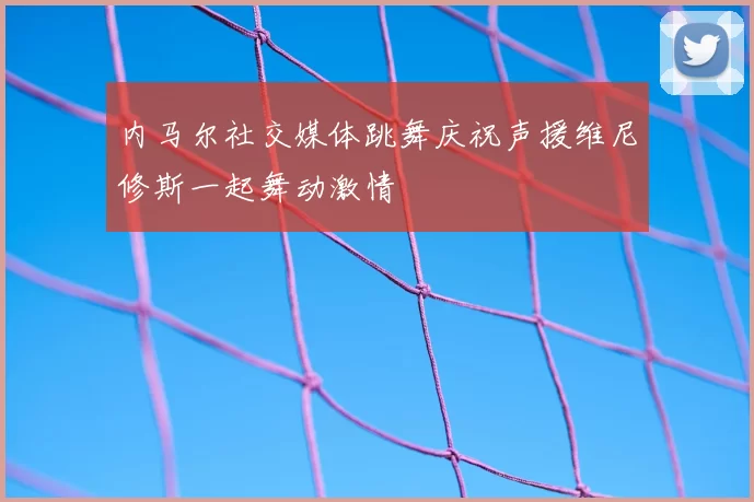 内马尔社交媒体跳舞庆祝声援维尼修斯一起舞动激情