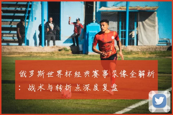 俄罗斯世界杯经典赛事录像全解析:战术与转折点深度复盘