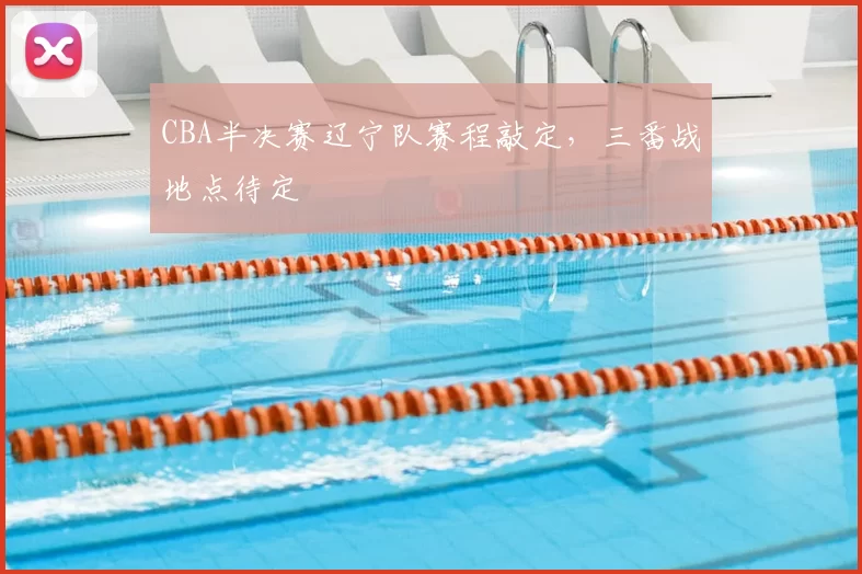 CBA半决赛辽宁队赛程敲定，三番战地点待定