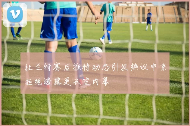 杜兰特赛后推特动态引发热议申京拒绝透露更衣室内幕