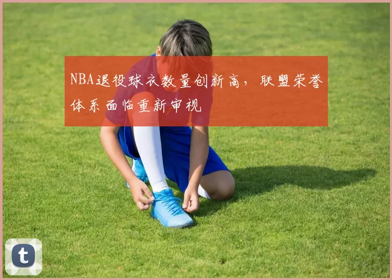 NBA退役球衣数量创新高，联盟荣誉体系面临重新审视