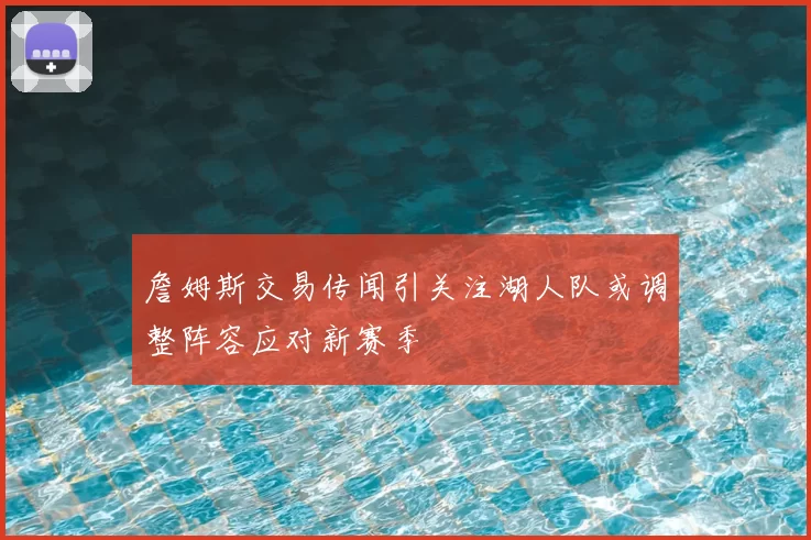 詹姆斯交易传闻引关注湖人队或调整阵容应对新赛季