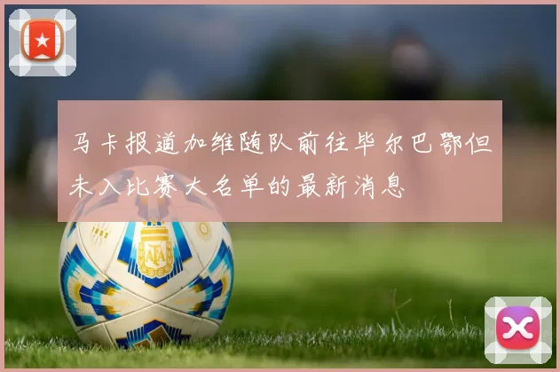 马卡报道加维随队前往毕尔巴鄂但未入比赛大名单的最新消息