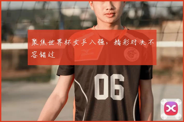 聚焦世界杯女乒八强,精彩对决不容错过