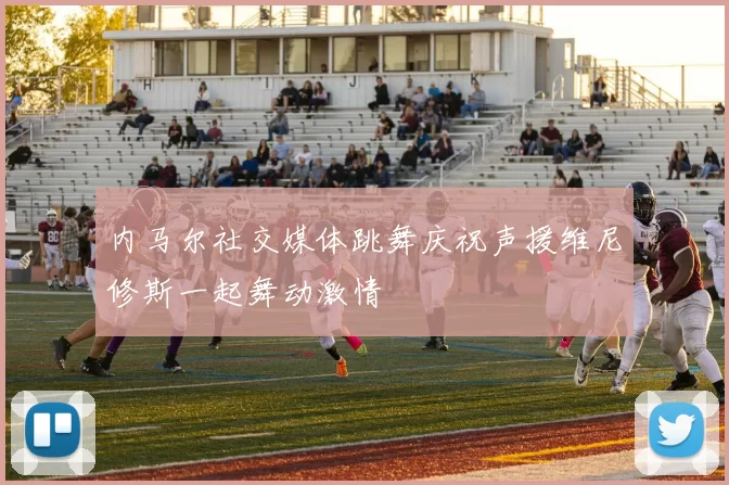 内马尔社交媒体跳舞庆祝声援维尼修斯一起舞动激情