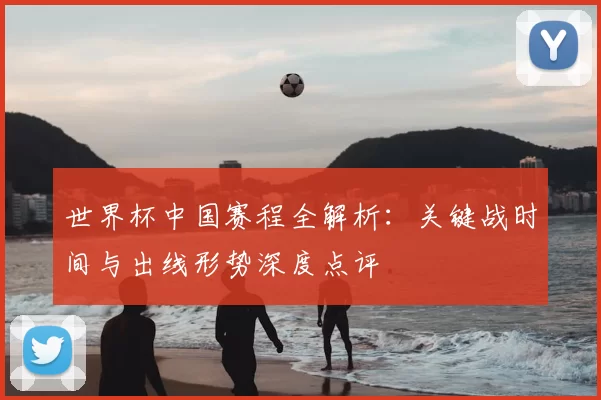 世界杯中国赛程全解析：关键战时间与出线形势深度点评