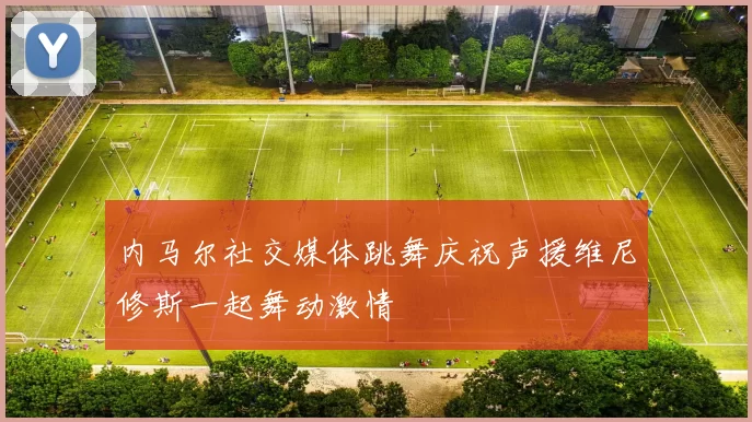 内马尔社交媒体跳舞庆祝声援维尼修斯一起舞动激情