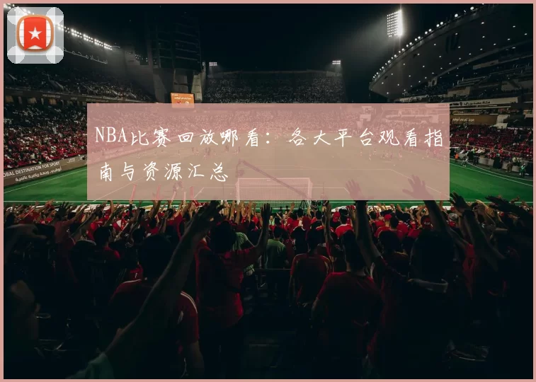 NBA比赛回放哪看：各大平台观看指南与资源汇总