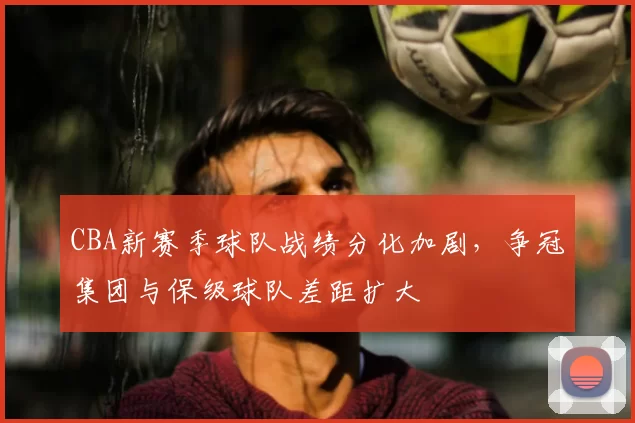 CBA新赛季球队战绩分化加剧,争冠集团与保级球队差距扩大