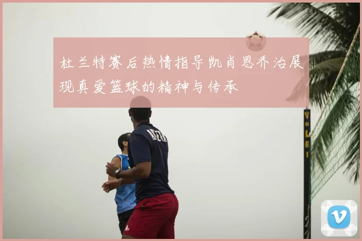 杜兰特赛后热情指导凯肖恩乔治展现真爱篮球的精神与传承