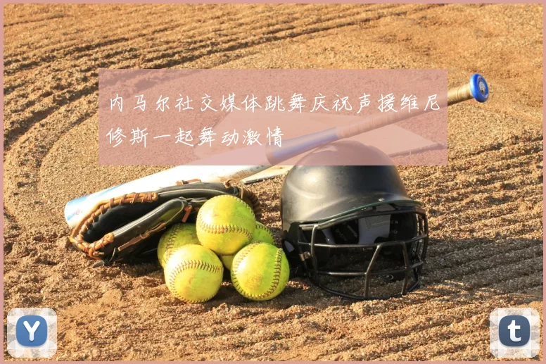 内马尔社交媒体跳舞庆祝声援维尼修斯一起舞动激情