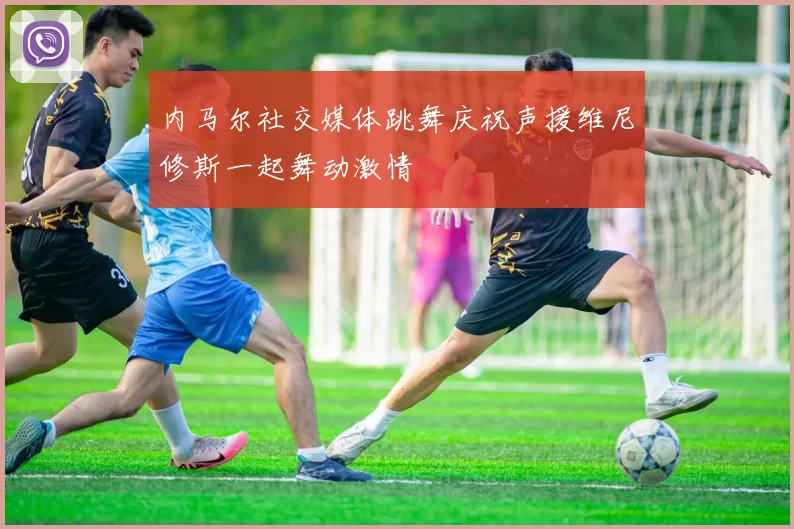 内马尔社交媒体跳舞庆祝声援维尼修斯一起舞动激情