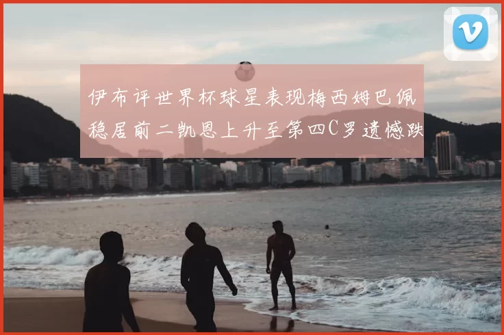 伊布评世界杯球星表现梅西姆巴佩稳居前二凯恩上升至第四C罗遗憾跌出前十