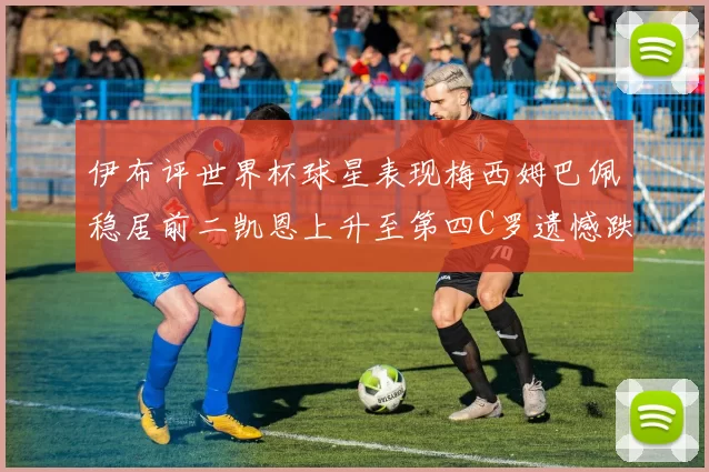 伊布评世界杯球星表现梅西姆巴佩稳居前二凯恩上升至第四C罗遗憾跌出前十