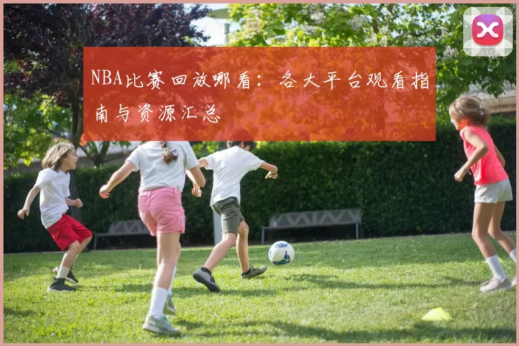 NBA比赛回放哪看：各大平台观看指南与资源汇总