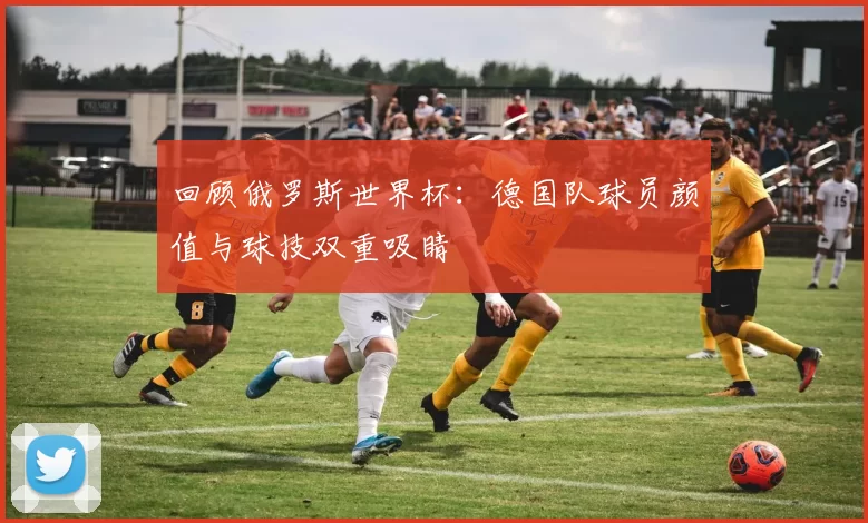 回顾俄罗斯世界杯:德国队球员颜值与球技双重吸睛