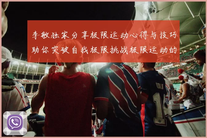 李敏独家分享极限运动心得与技巧助你突破自我极限挑战极限运动的乐趣与安全性