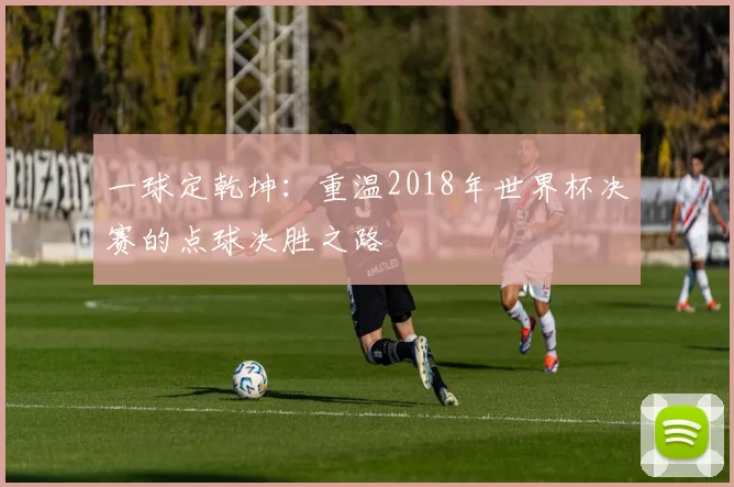 一球定乾坤:重温2018年世界杯决赛的点球决胜之路