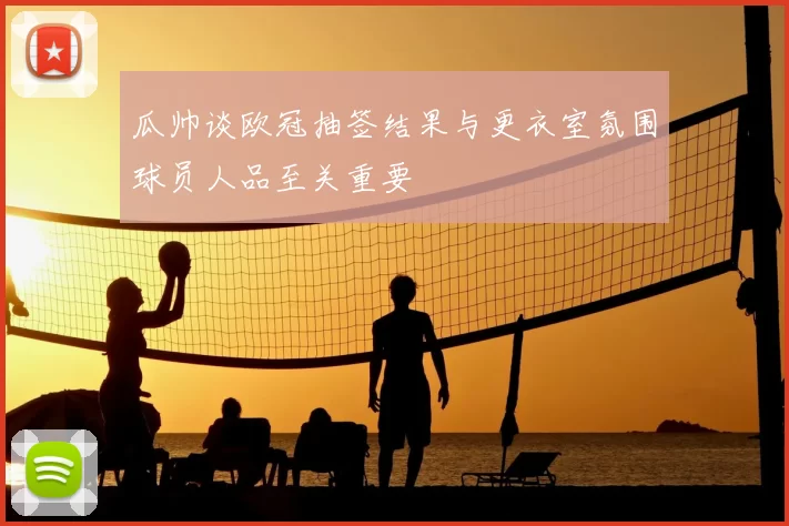 瓜帅谈欧冠抽签结果与更衣室氛围球员人品至关重要