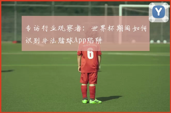 专访行业观察者：世界杯期间如何识别非法赌球App陷阱