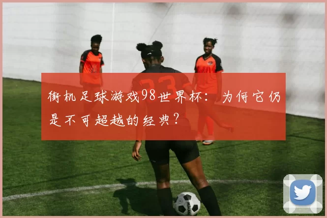 街机足球游戏98世界杯：为何它仍是不可超越的经典？