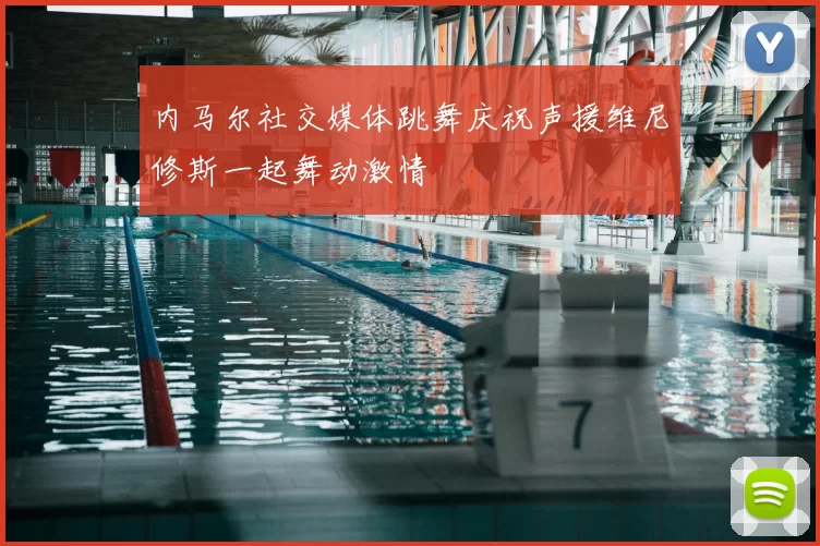 内马尔社交媒体跳舞庆祝声援维尼修斯一起舞动激情