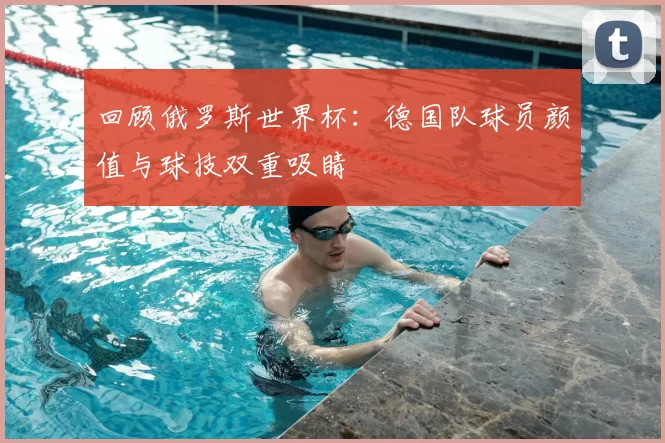 回顾俄罗斯世界杯：德国队球员颜值与球技双重吸睛