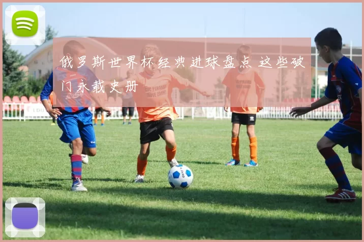 俄罗斯世界杯经典进球盘点 这些破门永载史册