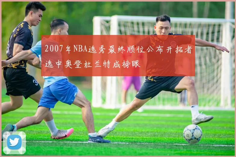 2007年NBA选秀最终顺位公布开拓者选中奥登杜兰特成榜眼