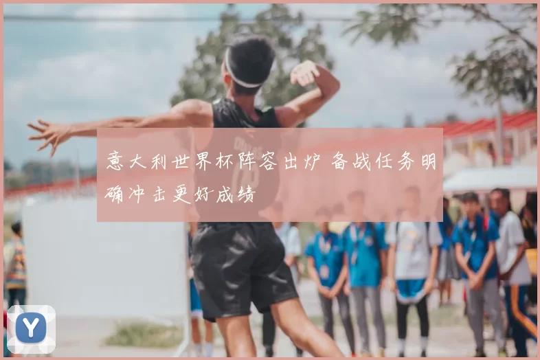 意大利世界杯阵容出炉 备战任务明确冲击更好成绩