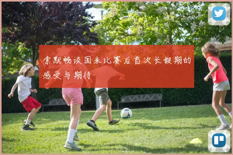 索默畅谈国米比赛后首次长假期的感受与期待