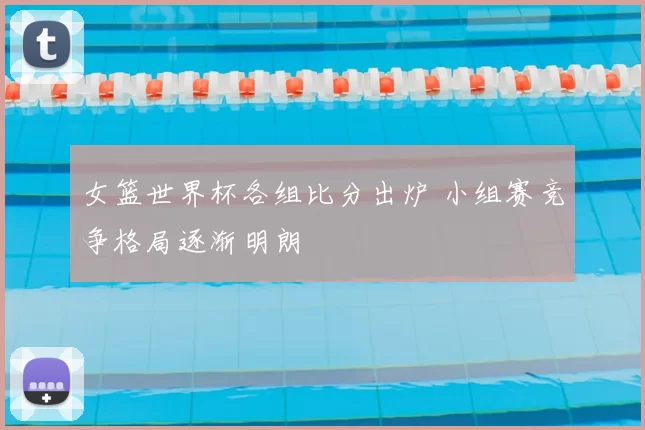 女篮世界杯各组比分出炉 小组赛竞争格局逐渐明朗