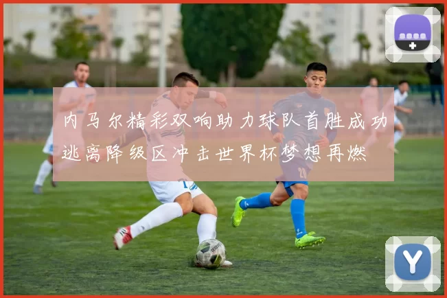 内马尔精彩双响助力球队首胜成功逃离降级区冲击世界杯梦想再燃