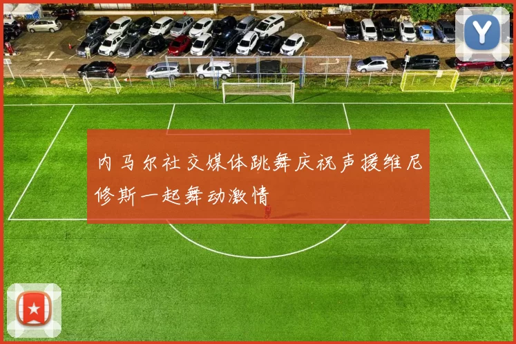 内马尔社交媒体跳舞庆祝声援维尼修斯一起舞动激情