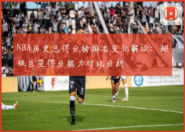 NBA历史总得分榜排名变化解读：超级巨星得分能力对比分析