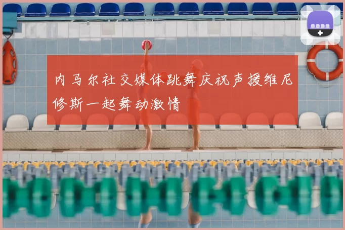 内马尔社交媒体跳舞庆祝声援维尼修斯一起舞动激情