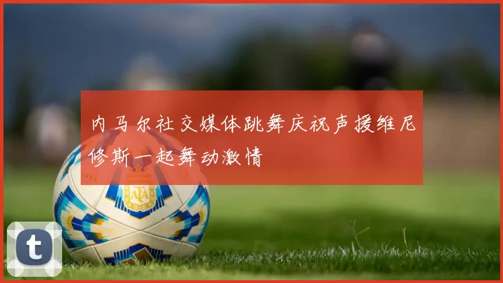 内马尔社交媒体跳舞庆祝声援维尼修斯一起舞动激情