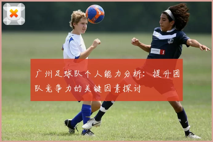广州足球队个人能力分析：提升团队竞争力的关键因素探讨
