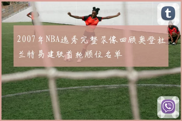 2007年NBA选秀完整录像回顾奥登杜兰特易建联首轮顺位名单